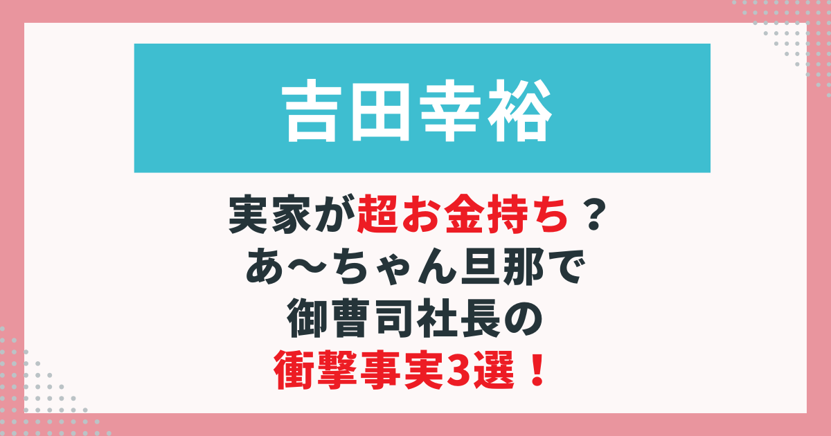 吉田幸裕-実家が超お金持ち？-あ〜ちゃん旦那で-御曹司社長の-衝撃事実3選