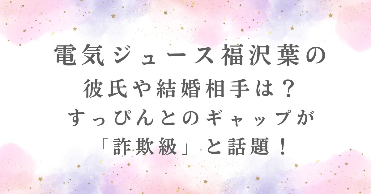 電気ジュース福沢葉の 彼氏や結婚相手は？ すっぴんとのギャップを紹介