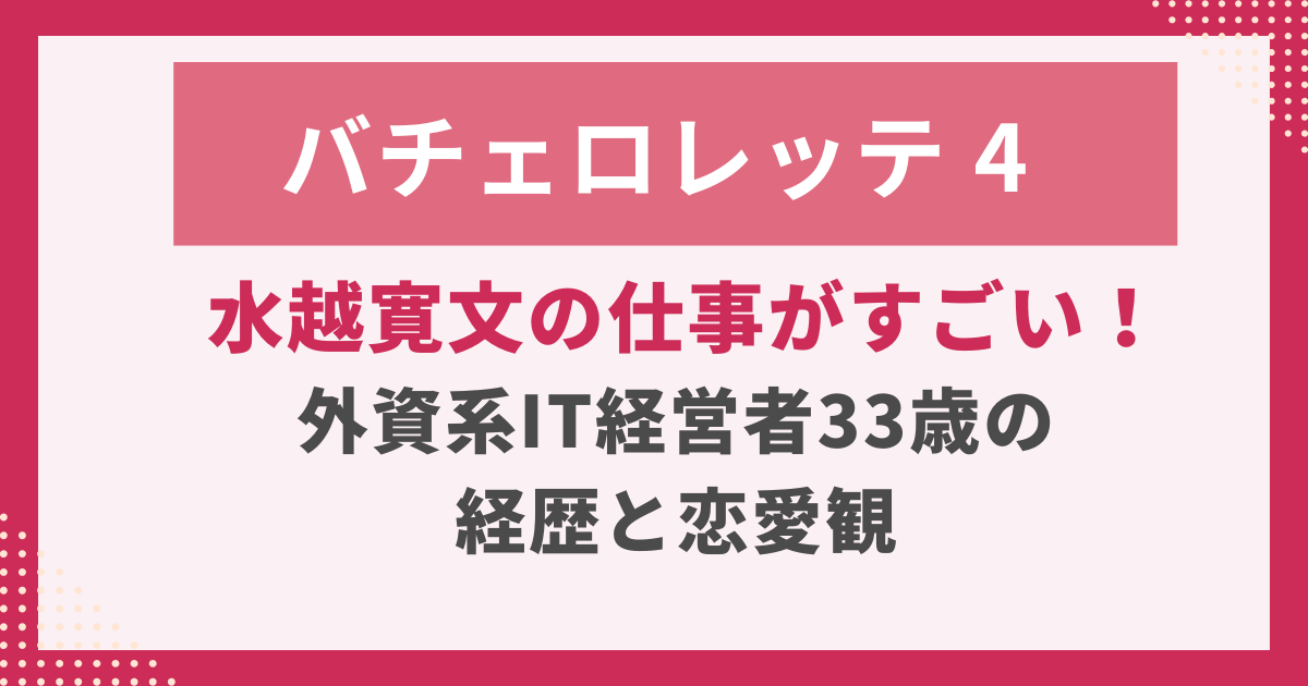 バチェロレッテ4-水越寛文の仕事がすごい！-外資系IT経営者33歳の-経歴と恋愛観.
